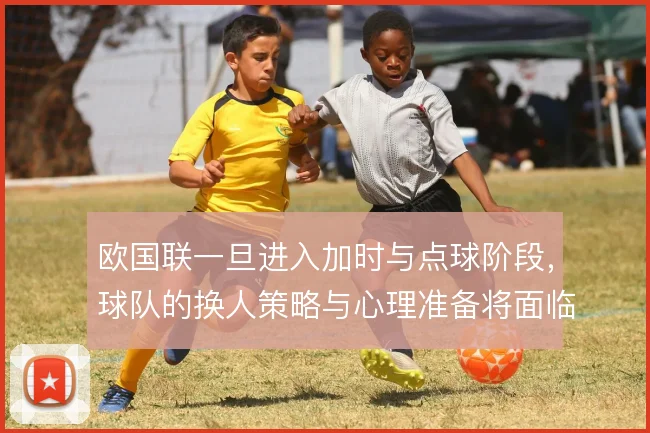 欧国联一旦进入加时与点球阶段,球队的换人策略与心理准备将面临真正考验