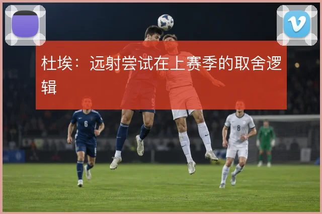 杜埃:远射尝试在上赛季的取舍逻辑