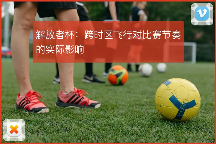 解放者杯：跨时区飞行对比赛节奏的实际影响