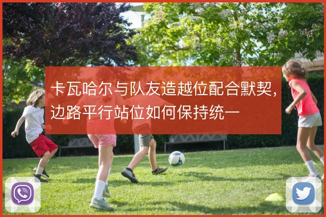 卡瓦哈尔与队友造越位配合默契,边路平行站位如何保持统一