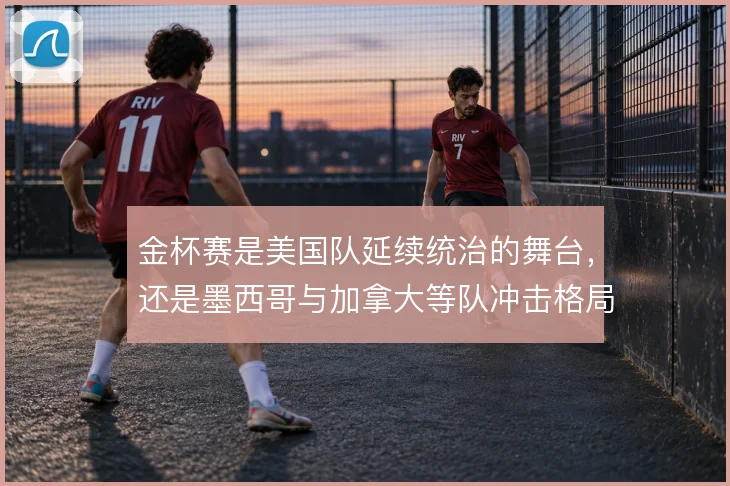 金杯赛是美国队延续统治的舞台,还是墨西哥与加拿大等队冲击格局的战场