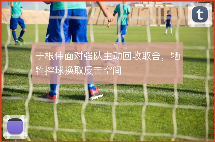 于根伟面对强队主动回收取舍，牺牲控球换取反击空间