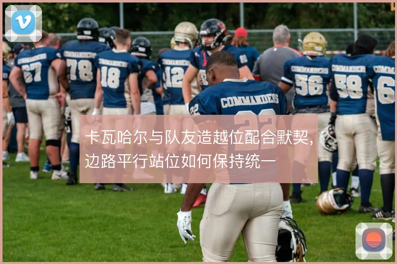 卡瓦哈尔与队友造越位配合默契,边路平行站位如何保持统一