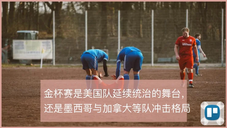 金杯赛是美国队延续统治的舞台，还是墨西哥与加拿大等队冲击格局的战场