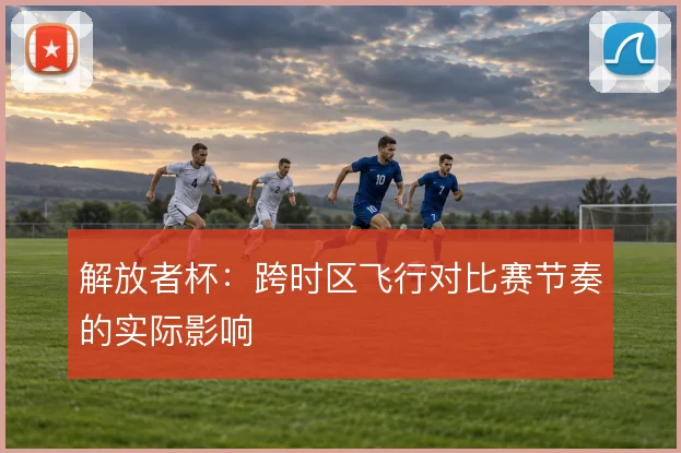 解放者杯:跨时区飞行对比赛节奏的实际影响