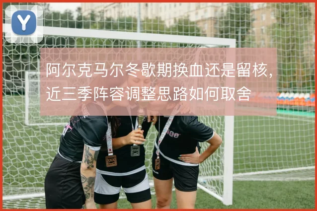 阿尔克马尔冬歇期换血还是留核,近三季阵容调整思路如何取舍