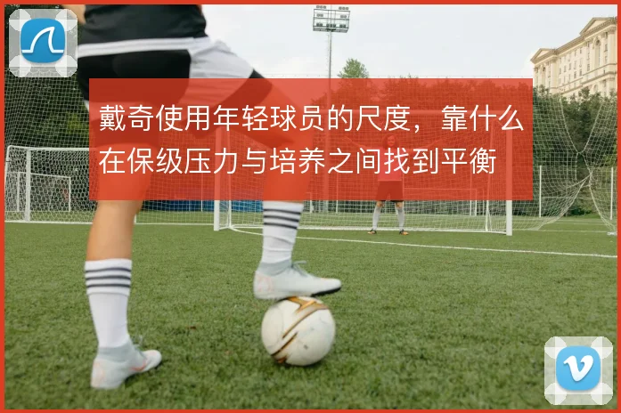 戴奇使用年轻球员的尺度，靠什么在保级压力与培养之间找到平衡