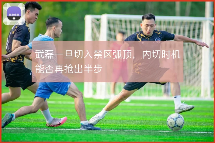 武磊一旦切入禁区弧顶，内切时机能否再抢出半步