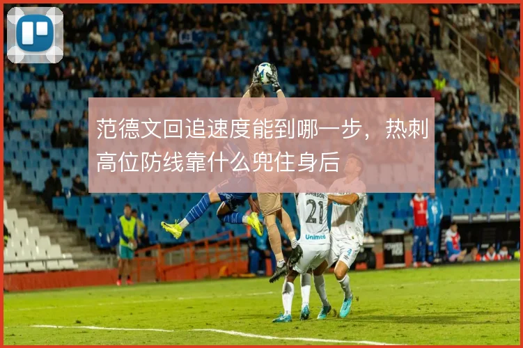范德文回追速度能到哪一步，热刺高位防线靠什么兜住身后
