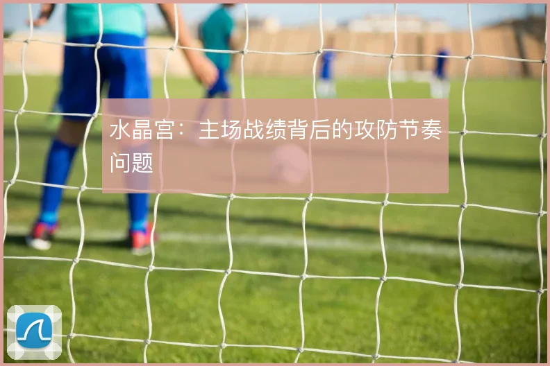 水晶宫:主场战绩背后的攻防节奏问题