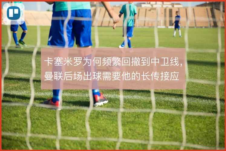 卡塞米罗为何频繁回撤到中卫线,曼联后场出球需要他的长传接应