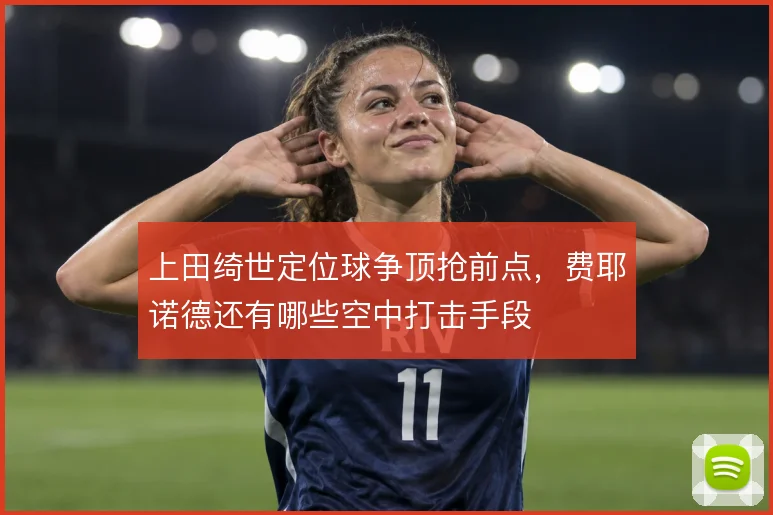 上田绮世定位球争顶抢前点，费耶诺德还有哪些空中打击手段