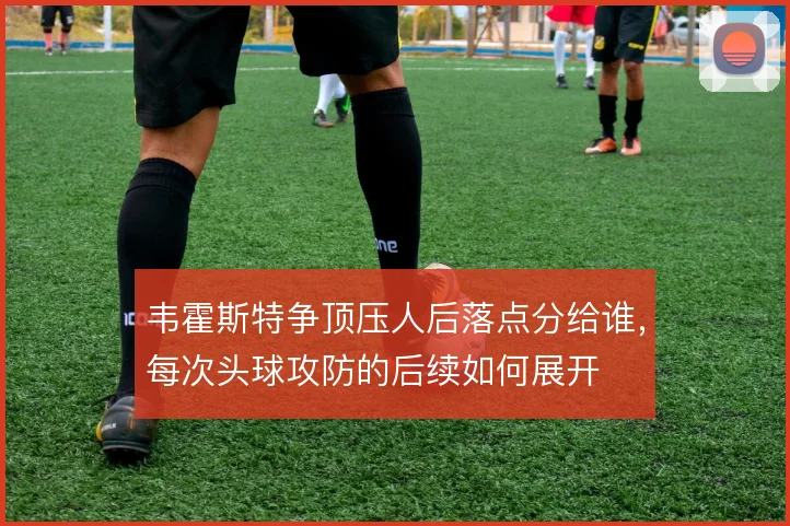 韦霍斯特争顶压人后落点分给谁,每次头球攻防的后续如何展开