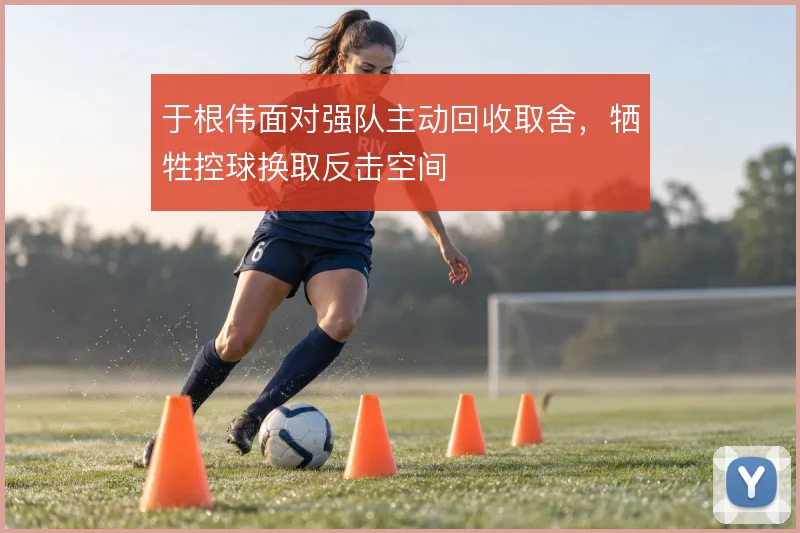 于根伟面对强队主动回收取舍,牺牲控球换取反击空间