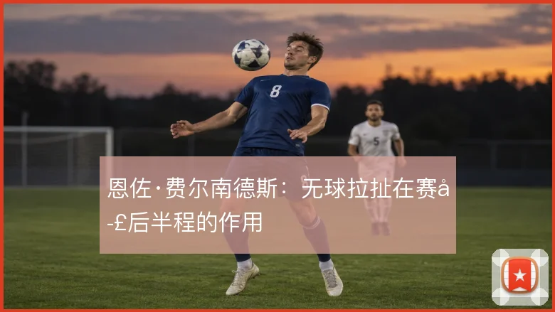 恩佐·费尔南德斯：无球拉扯在赛季后半程的作用