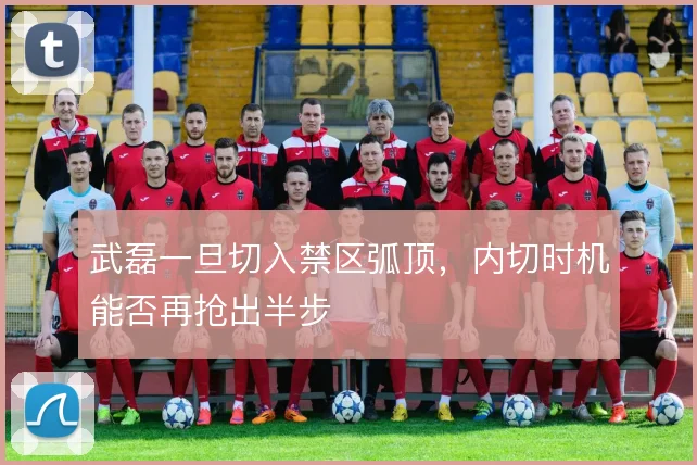 武磊一旦切入禁区弧顶,内切时机能否再抢出半步