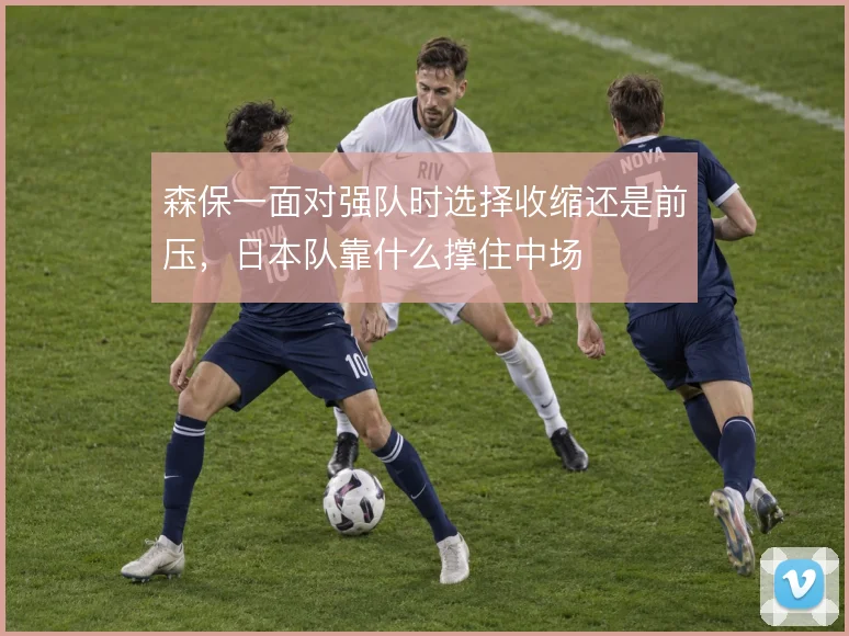 森保一面对强队时选择收缩还是前压,日本队靠什么撑住中场