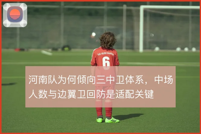 河南队为何倾向三中卫体系,中场人数与边翼卫回防是适配关键