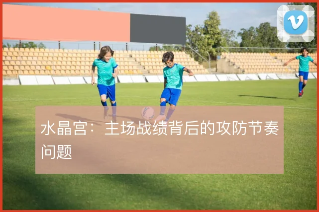 水晶宫：主场战绩背后的攻防节奏问题