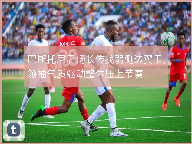 巴斯托尼后场长传找弱侧边翼卫,领袖气质驱动整体压上节奏
